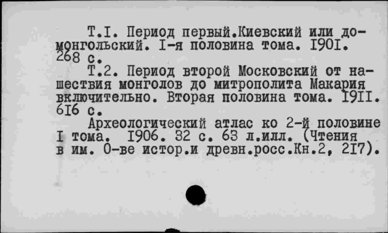 ﻿Т.I. Период первый.Киевский или домонгольский. I-я половина тома. 1901.
Т.2. Период второй Московский от нашествия монголов до митрополита Макария включительно. Вторая половина тома. 1911. 616 с.
Археологический атлас ко 2-й половине I тома. 1906. 32 с. 63 л.илл. (Чтения в им. О-ве истор.и древн.росс.Кн.2, 217).